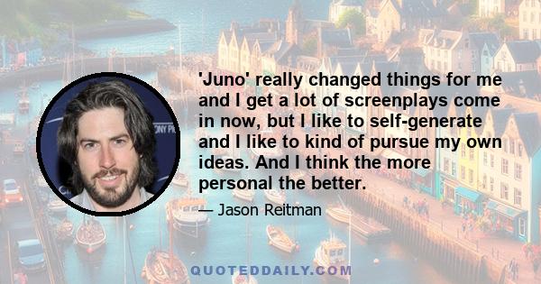 'Juno' really changed things for me and I get a lot of screenplays come in now, but I like to self-generate and I like to kind of pursue my own ideas. And I think the more personal the better.