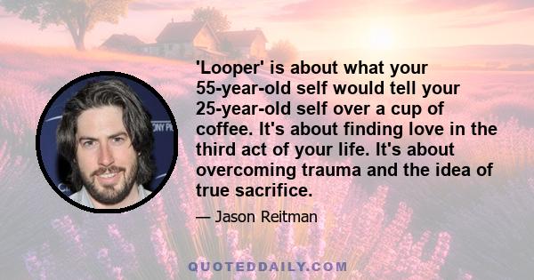 'Looper' is about what your 55-year-old self would tell your 25-year-old self over a cup of coffee. It's about finding love in the third act of your life. It's about overcoming trauma and the idea of true sacrifice.