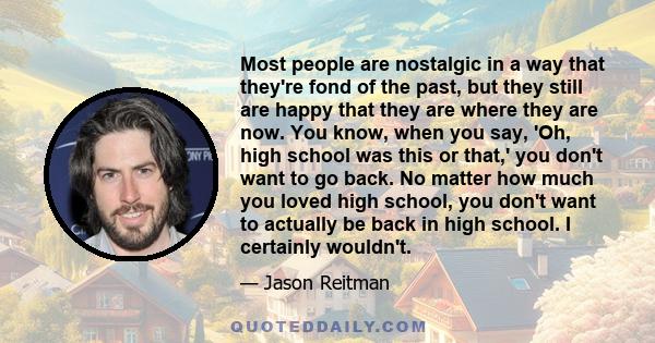 Most people are nostalgic in a way that they're fond of the past, but they still are happy that they are where they are now. You know, when you say, 'Oh, high school was this or that,' you don't want to go back. No