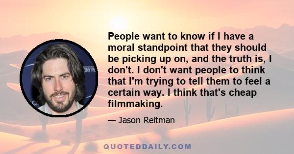 People want to know if I have a moral standpoint that they should be picking up on, and the truth is, I don't. I don't want people to think that I'm trying to tell them to feel a certain way. I think that's cheap