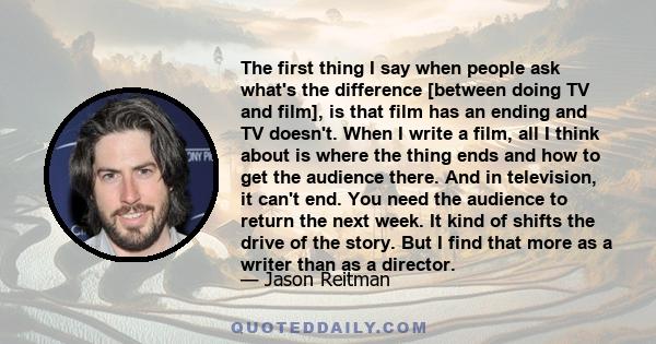 The first thing I say when people ask what's the difference [between doing TV and film], is that film has an ending and TV doesn't. When I write a film, all I think about is where the thing ends and how to get the