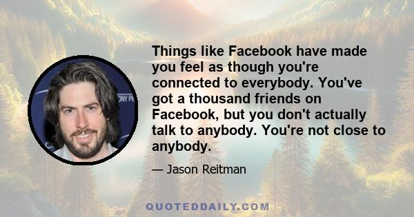 Things like Facebook have made you feel as though you're connected to everybody. You've got a thousand friends on Facebook, but you don't actually talk to anybody. You're not close to anybody.