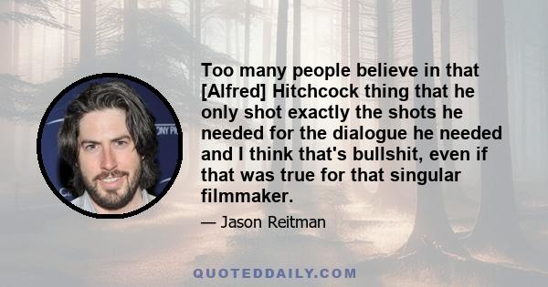 Too many people believe in that [Alfred] Hitchcock thing that he only shot exactly the shots he needed for the dialogue he needed and I think that's bullshit, even if that was true for that singular filmmaker.