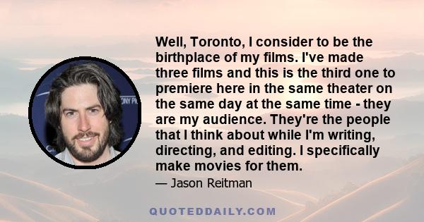 Well, Toronto, I consider to be the birthplace of my films. I've made three films and this is the third one to premiere here in the same theater on the same day at the same time - they are my audience. They're the