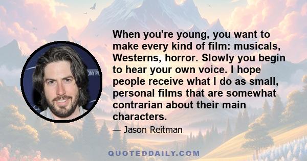 When you're young, you want to make every kind of film: musicals, Westerns, horror. Slowly you begin to hear your own voice. I hope people receive what I do as small, personal films that are somewhat contrarian about