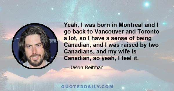 Yeah, I was born in Montreal and I go back to Vancouver and Toronto a lot, so I have a sense of being Canadian, and I was raised by two Canadians, and my wife is Canadian, so yeah, I feel it.