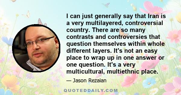 I can just generally say that Iran is a very multilayered, controversial country. There are so many contrasts and controversies that question themselves within whole different layers. It's not an easy place to wrap up