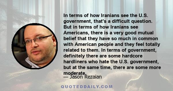 In terms of how Iranians see the U.S. government, that's a difficult question. But in terms of how Iranians see Americans, there is a very good mutual belief that they have so much in common with American people and