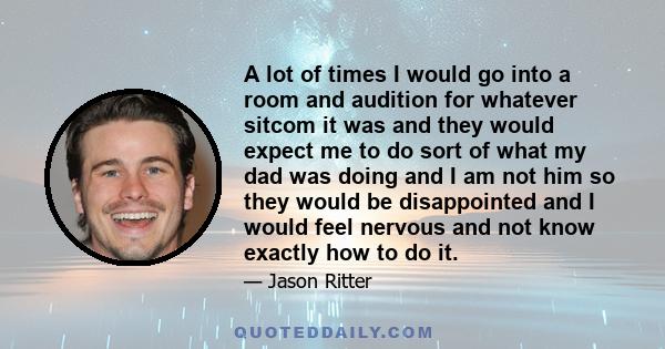 A lot of times I would go into a room and audition for whatever sitcom it was and they would expect me to do sort of what my dad was doing and I am not him so they would be disappointed and I would feel nervous and not