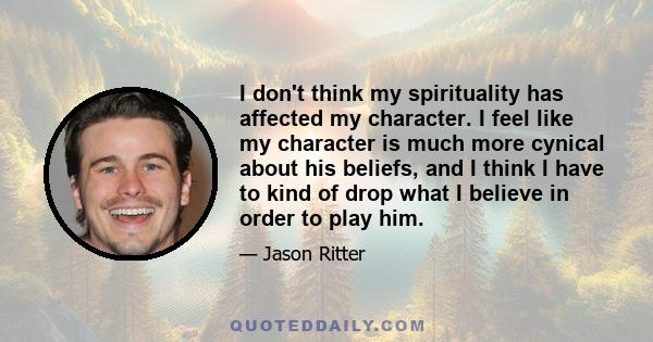 I don't think my spirituality has affected my character. I feel like my character is much more cynical about his beliefs, and I think I have to kind of drop what I believe in order to play him.