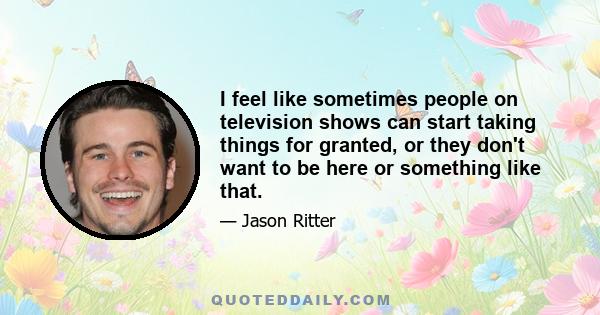 I feel like sometimes people on television shows can start taking things for granted, or they don't want to be here or something like that.