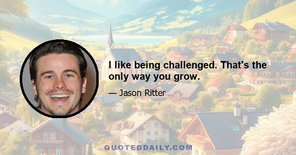 I like being challenged. That's the only way you grow.