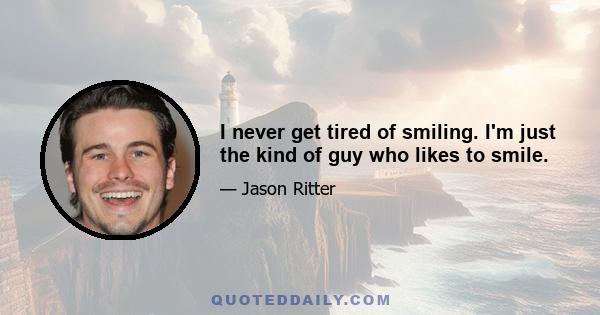 I never get tired of smiling. I'm just the kind of guy who likes to smile.