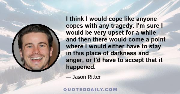 I think I would cope like anyone copes with any tragedy. I'm sure I would be very upset for a while and then there would come a point where I would either have to stay in this place of darkness and anger, or I'd have to 