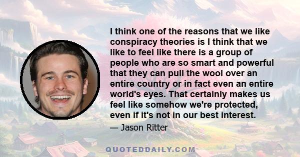 I think one of the reasons that we like conspiracy theories is I think that we like to feel like there is a group of people who are so smart and powerful that they can pull the wool over an entire country or in fact