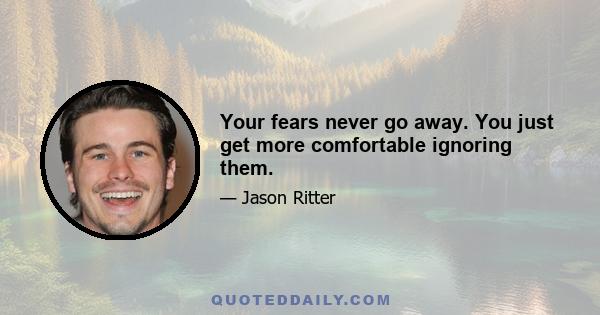 Your fears never go away. You just get more comfortable ignoring them.