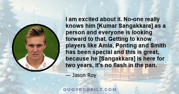 I am excited about it. No-one really knows him [Kumar Sangakkara] as a person and everyone is looking forward to that. Getting to know players like Amla, Ponting and Smith has been special and this is great, because he