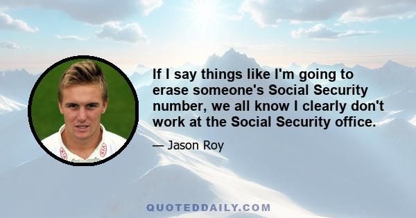 If I say things like I'm going to erase someone's Social Security number, we all know I clearly don't work at the Social Security office.