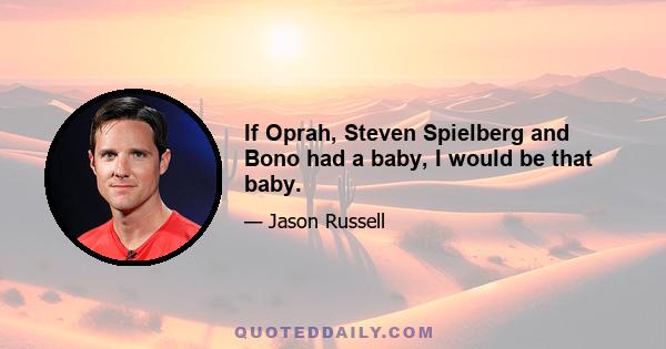 If Oprah, Steven Spielberg and Bono had a baby, I would be that baby.