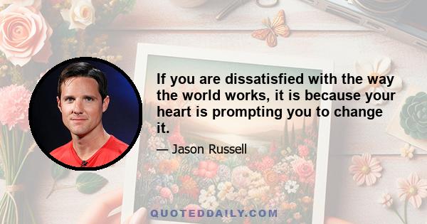 If you are dissatisfied with the way the world works, it is because your heart is prompting you to change it.