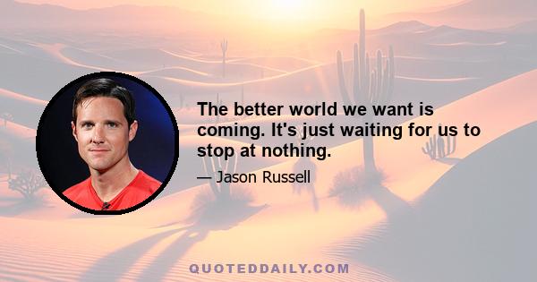 The better world we want is coming. It's just waiting for us to stop at nothing.