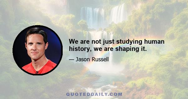 We are not just studying human history, we are shaping it.