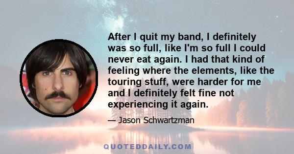 After I quit my band, I definitely was so full, like I'm so full I could never eat again. I had that kind of feeling where the elements, like the touring stuff, were harder for me and I definitely felt fine not