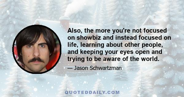 Also, the more you're not focused on showbiz and instead focused on life, learning about other people, and keeping your eyes open and trying to be aware of the world.