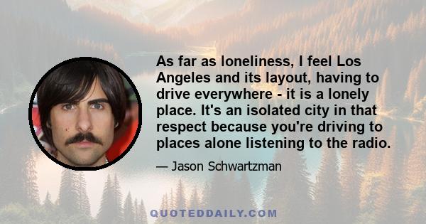 As far as loneliness, I feel Los Angeles and its layout, having to drive everywhere - it is a lonely place. It's an isolated city in that respect because you're driving to places alone listening to the radio.