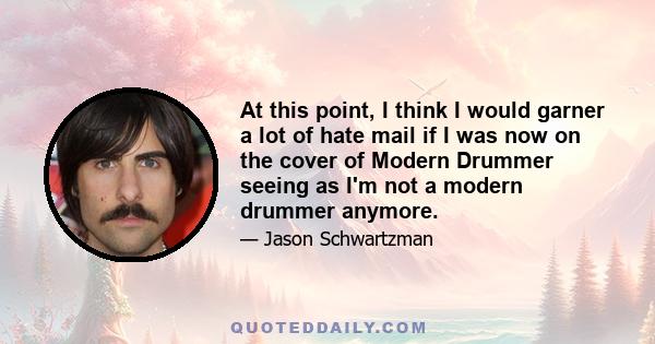 At this point, I think I would garner a lot of hate mail if I was now on the cover of Modern Drummer seeing as I'm not a modern drummer anymore.