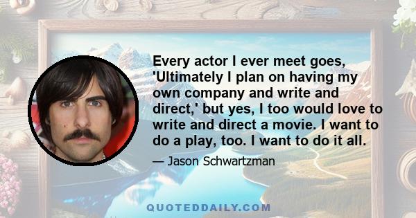 Every actor I ever meet goes, 'Ultimately I plan on having my own company and write and direct,' but yes, I too would love to write and direct a movie. I want to do a play, too. I want to do it all.