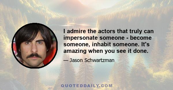 I admire the actors that truly can impersonate someone - become someone, inhabit someone. It's amazing when you see it done.