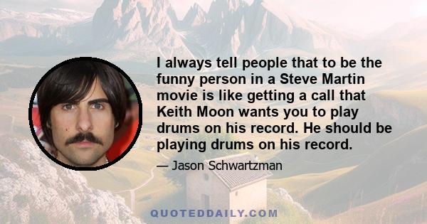 I always tell people that to be the funny person in a Steve Martin movie is like getting a call that Keith Moon wants you to play drums on his record. He should be playing drums on his record.