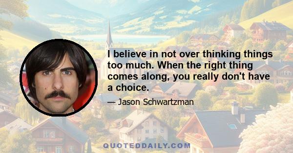 I believe in not over thinking things too much. When the right thing comes along, you really don't have a choice.