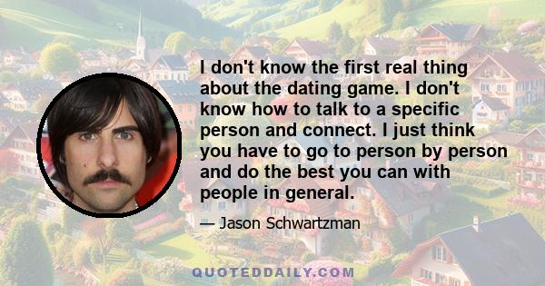 I don't know the first real thing about the dating game. I don't know how to talk to a specific person and connect. I just think you have to go to person by person and do the best you can with people in general.