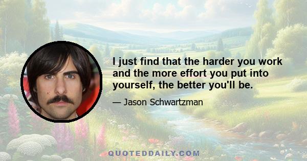 I just find that the harder you work and the more effort you put into yourself, the better you'll be.