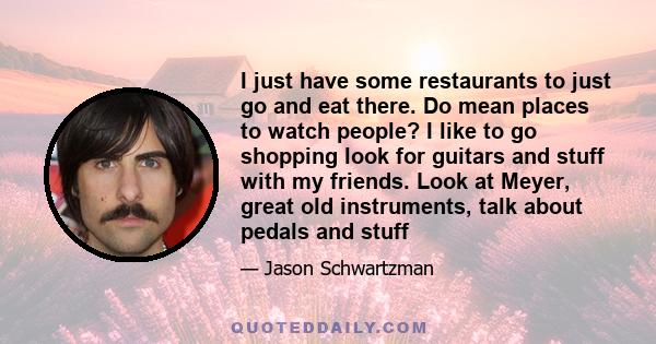 I just have some restaurants to just go and eat there. Do mean places to watch people? I like to go shopping look for guitars and stuff with my friends. Look at Meyer, great old instruments, talk about pedals and stuff