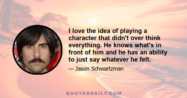 I love the idea of playing a character that didn't over think everything. He knows what's in front of him and he has an ability to just say whatever he felt.