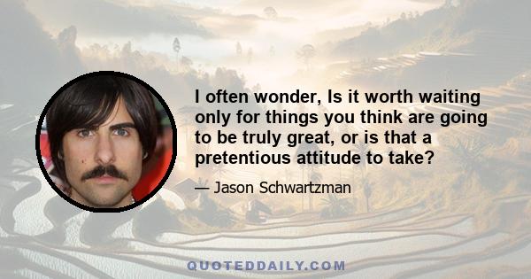 I often wonder, Is it worth waiting only for things you think are going to be truly great, or is that a pretentious attitude to take?