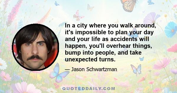 In a city where you walk around, it's impossible to plan your day and your life as accidents will happen, you'll overhear things, bump into people, and take unexpected turns.