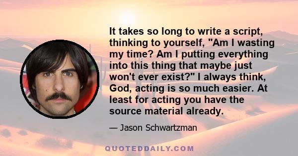 It takes so long to write a script, thinking to yourself, Am I wasting my time? Am I putting everything into this thing that maybe just won't ever exist? I always think, God, acting is so much easier. At least for