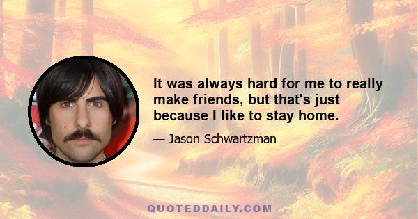 It was always hard for me to really make friends, but that's just because I like to stay home.