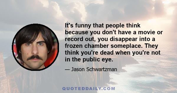 It's funny that people think because you don't have a movie or record out, you disappear into a frozen chamber someplace. They think you're dead when you're not in the public eye.