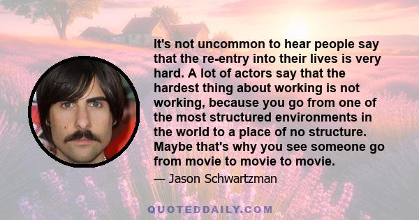 It's not uncommon to hear people say that the re-entry into their lives is very hard. A lot of actors say that the hardest thing about working is not working, because you go from one of the most structured environments