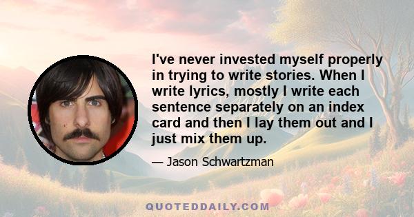 I've never invested myself properly in trying to write stories. When I write lyrics, mostly I write each sentence separately on an index card and then I lay them out and I just mix them up.