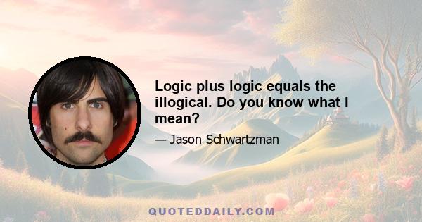 Logic plus logic equals the illogical. Do you know what I mean?