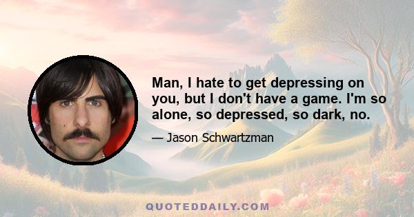 Man, I hate to get depressing on you, but I don't have a game. I'm so alone, so depressed, so dark, no.