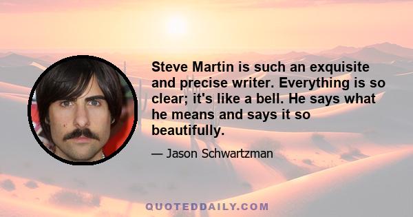 Steve Martin is such an exquisite and precise writer. Everything is so clear; it's like a bell. He says what he means and says it so beautifully.