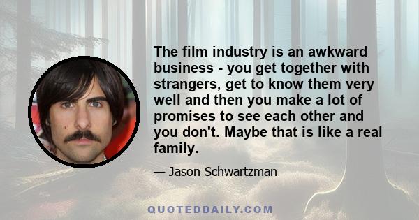 The film industry is an awkward business - you get together with strangers, get to know them very well and then you make a lot of promises to see each other and you don't. Maybe that is like a real family.