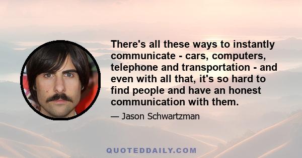 There's all these ways to instantly communicate - cars, computers, telephone and transportation - and even with all that, it's so hard to find people and have an honest communication with them.